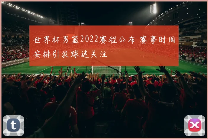 世界杯男篮2022赛程公布 赛事时间安排引发球迷关注