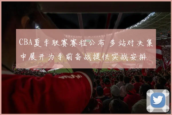 CBA夏季联赛赛程公布 多站对决集中展开为季前备战提供实战安排