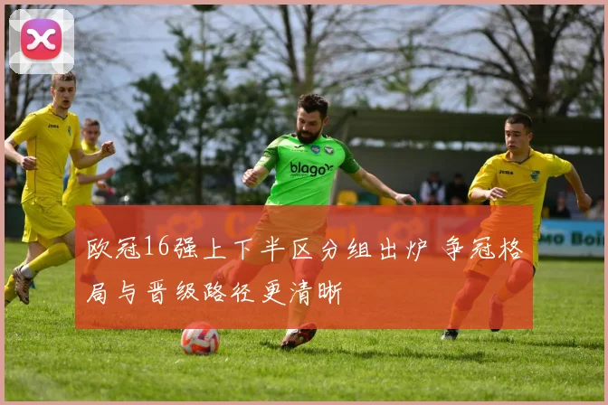 欧冠16强上下半区分组出炉 争冠格局与晋级路径更清晰