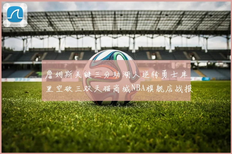 詹姆斯关键三分助湖人逆转勇士库里空砍三双天猫商城NBA旗舰店战报