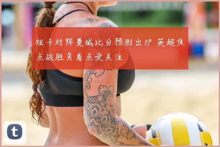 纽卡对阵曼城比分预测出炉 英超焦点战胜负看点受关注