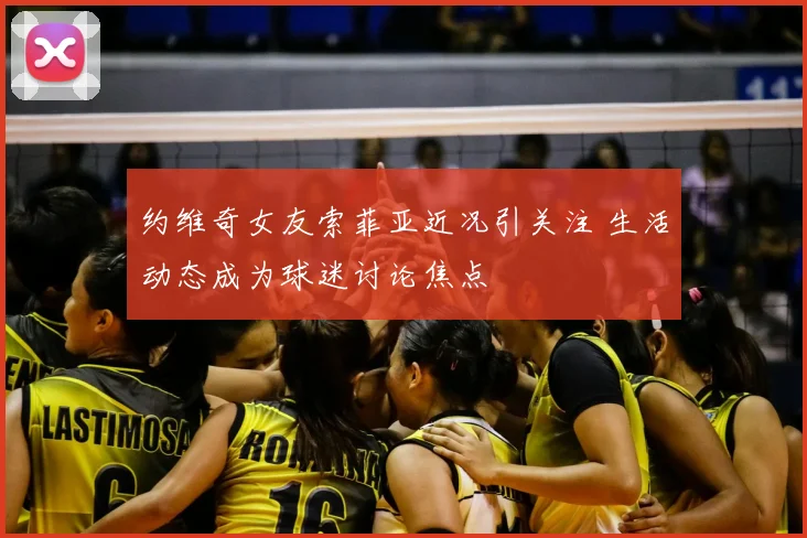 约维奇女友索菲亚近况引关注 生活动态成为球迷讨论焦点