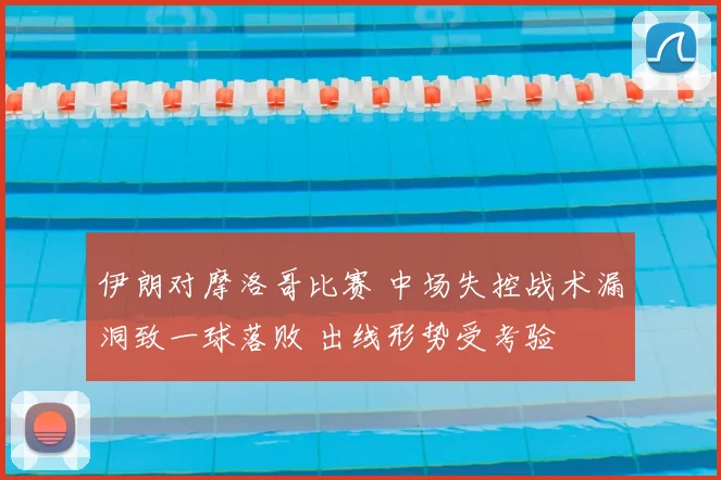 伊朗对摩洛哥比赛 中场失控战术漏洞致一球落败 出线形势受考验