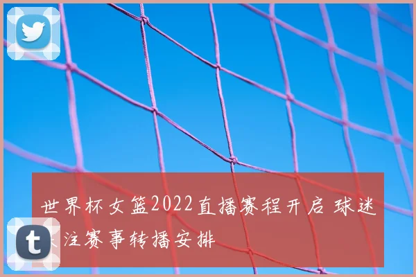 世界杯女篮2022直播赛程开启 球迷关注赛事转播安排