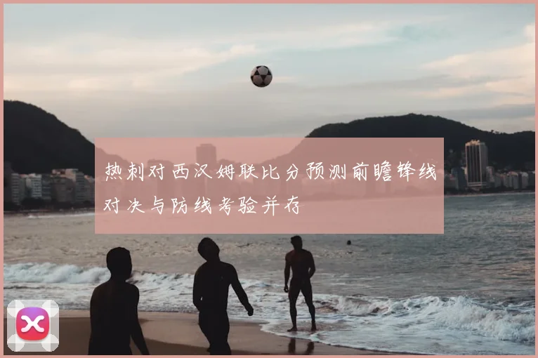 热刺对西汉姆联比分预测前瞻锋线对决与防线考验并存