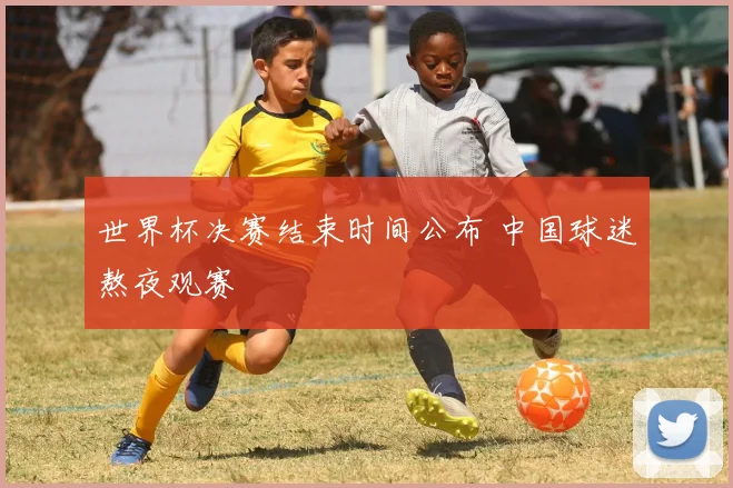 世界杯决赛结束时间公布 中国球迷熬夜观赛