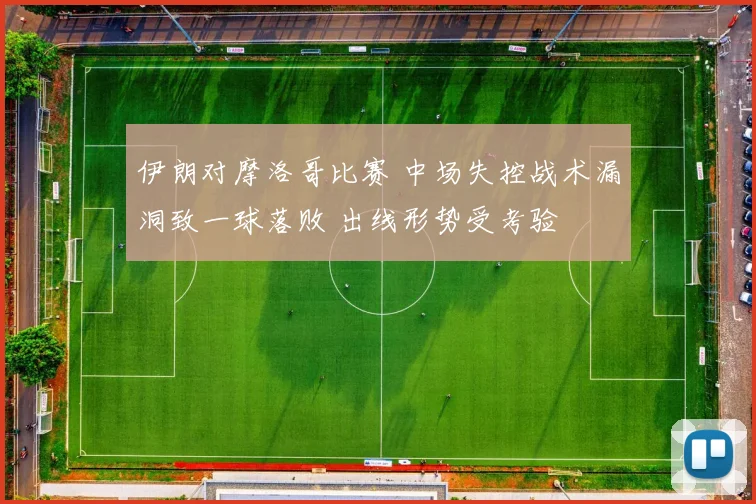 伊朗对摩洛哥比赛 中场失控战术漏洞致一球落败 出线形势受考验