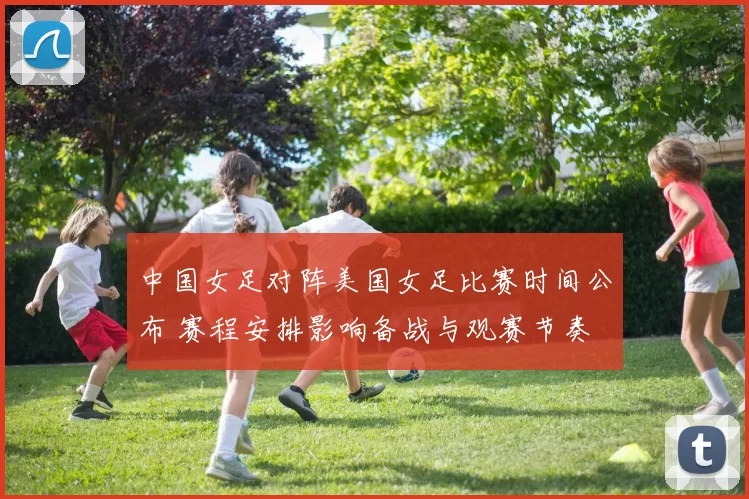 中国女足对阵美国女足比赛时间公布 赛程安排影响备战与观赛节奏