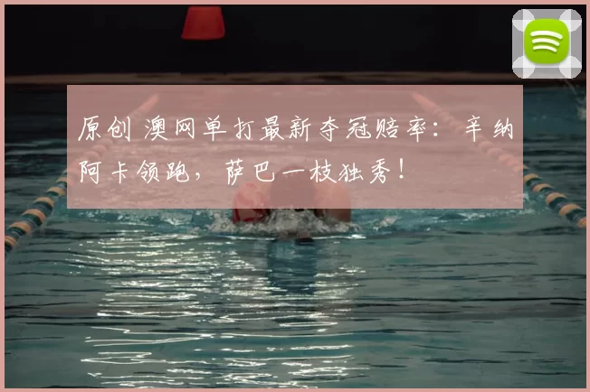 原创 澳网单打最新夺冠赔率：辛纳阿卡领跑，萨巴一枝独秀！