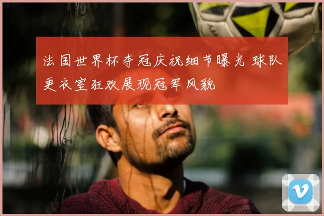 法国世界杯夺冠庆祝细节曝光 球队更衣室狂欢展现冠军风貌