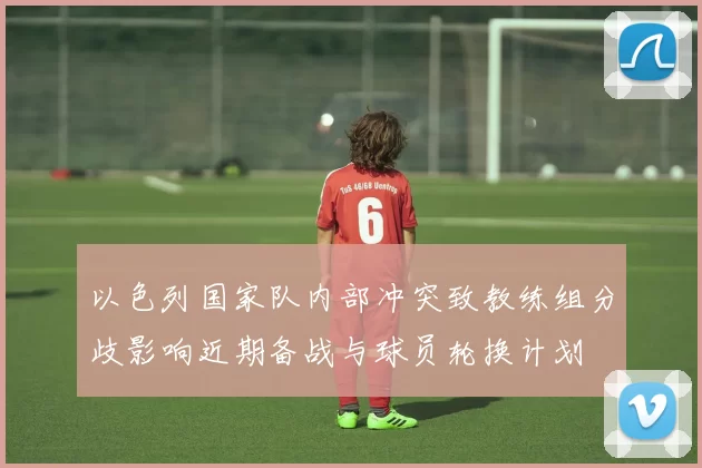 以色列国家队内部冲突致教练组分歧影响近期备战与球员轮换计划