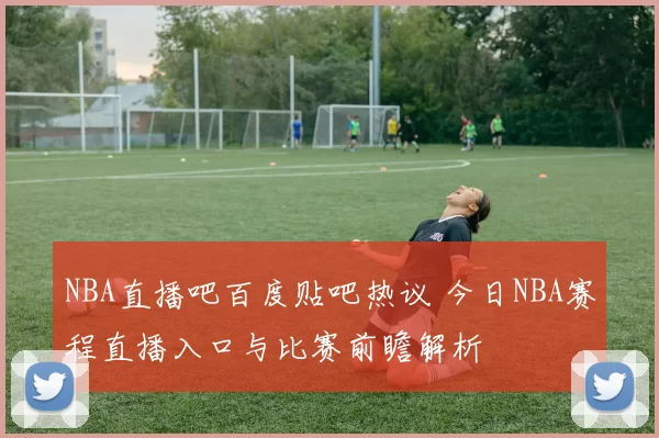 NBA直播吧百度贴吧热议 今日NBA赛程直播入口与比赛前瞻解析