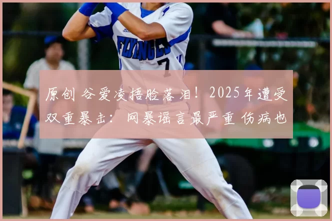 原创 谷爱凌捂脸落泪！2025年遭受双重暴击：网暴谣言最严重 伤病也最重