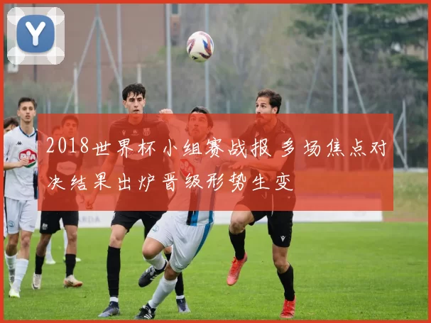 2018世界杯小组赛战报 多场焦点对决结果出炉晋级形势生变