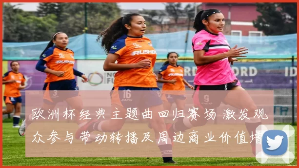 欧洲杯经典主题曲回归赛场 激发观众参与带动转播及周边商业价值增长