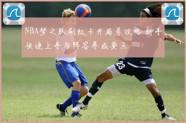 NBA梦之队刷红卡开局号攻略 新手快速上手与阵容养成要点