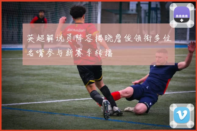 英超解说员阵容揭晓詹俊领衔多位名嘴参与新赛季转播