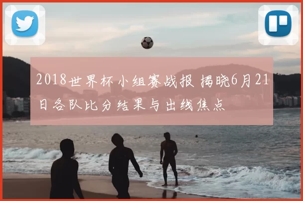 2018世界杯小组赛战报 揭晓6月21日各队比分结果与出线焦点