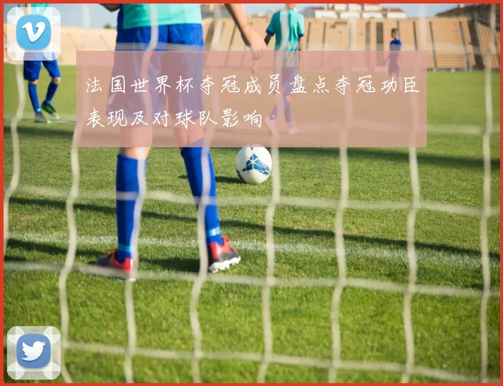 法国世界杯夺冠成员盘点夺冠功臣表现及对球队影响