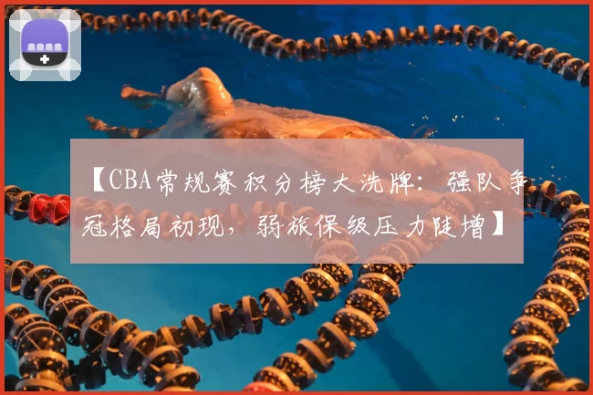 【CBA常规赛积分榜大洗牌：强队争冠格局初现，弱旅保级压力陡增】