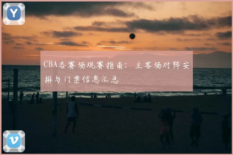 CBA各赛场观赛指南:主客场对阵安排与门票信息汇总