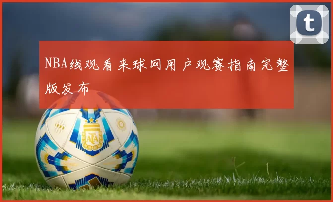 NBA线观看来球网用户观赛指南完整版发布