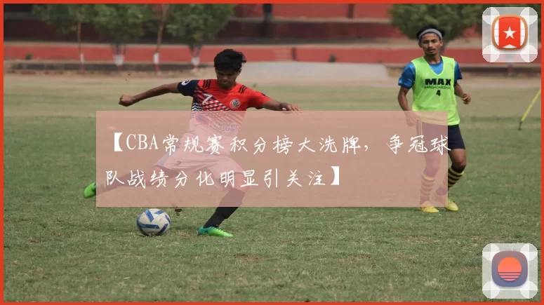 【CBA常规赛积分榜大洗牌，争冠球队战绩分化明显引关注】