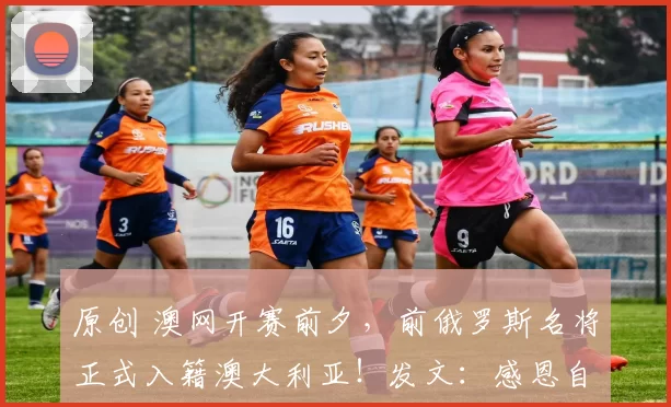 原创 澳网开赛前夕,前俄罗斯名将正式入籍澳大利亚!发文:感恩自由