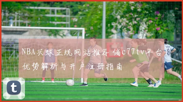 NBA买球正规网站推荐 倘c77tv平台优势解析与开户注册指南
