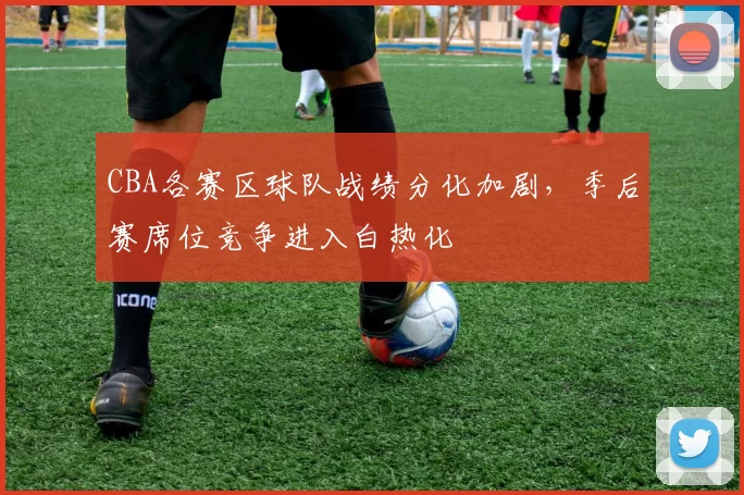 CBA各赛区球队战绩分化加剧，季后赛席位竞争进入白热化