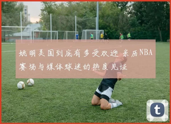 姚明美国到底有多受欢迎 亲历NBA赛场与媒体球迷的热度见证