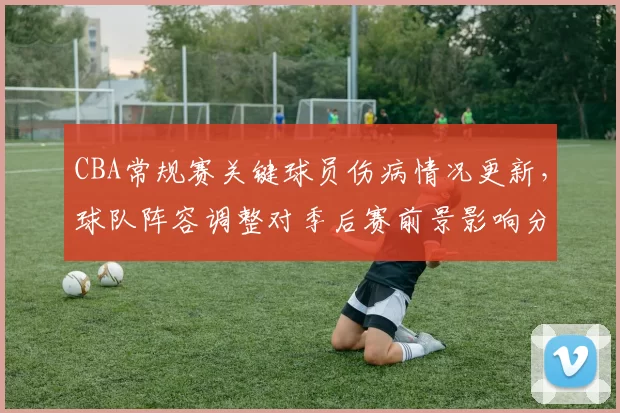 CBA常规赛关键球员伤病情况更新，球队阵容调整对季后赛前景影响分析