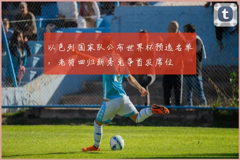以色列国家队公布世界杯预选名单，老将回归新秀竞争首发席位