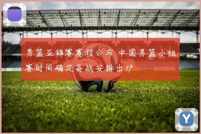 男篮亚锦赛赛程公布 中国男篮小组赛时间确定备战安排出炉