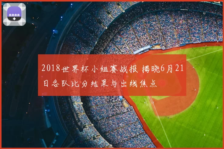 2018世界杯小组赛战报 揭晓6月21日各队比分结果与出线焦点