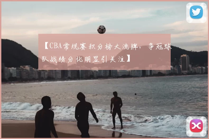 【CBA常规赛积分榜大洗牌，争冠球队战绩分化明显引关注】