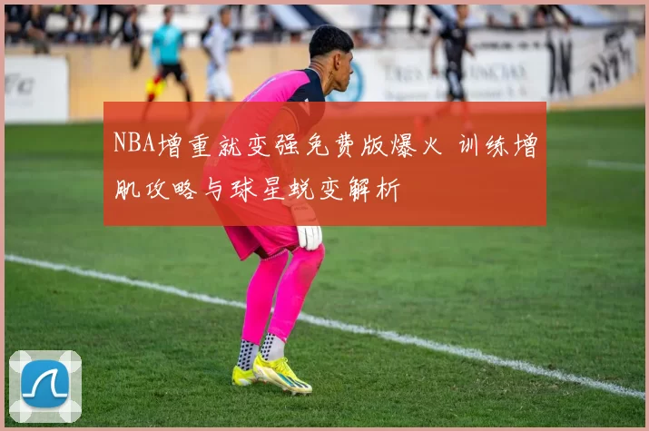 NBA增重就变强免费版爆火 训练增肌攻略与球星蜕变解析