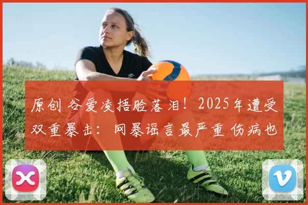 原创 谷爱凌捂脸落泪！2025年遭受双重暴击：网暴谣言最严重 伤病也最重
