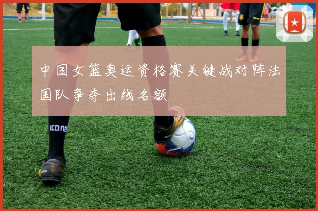 中国女篮奥运资格赛关键战对阵法国队争夺出线名额