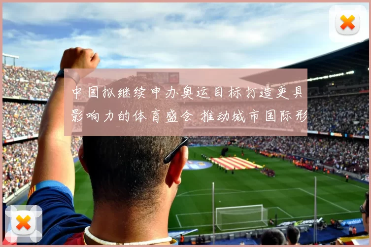 中国拟继续申办奥运目标打造更具影响力的体育盛会 推动城市国际形象升级