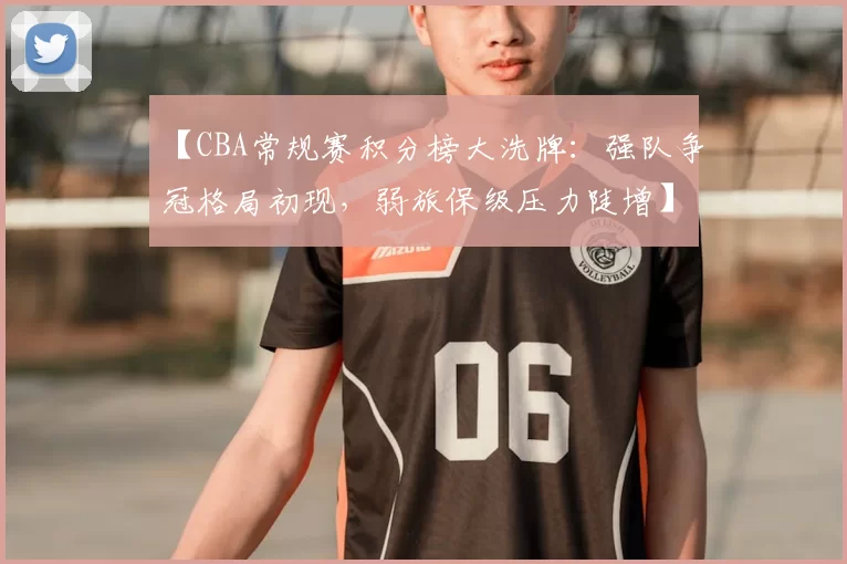 【CBA常规赛积分榜大洗牌:强队争冠格局初现,弱旅保级压力陡增】