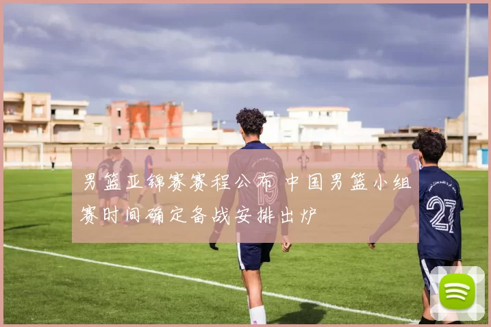 男篮亚锦赛赛程公布 中国男篮小组赛时间确定备战安排出炉