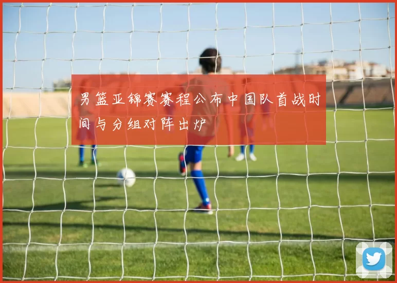 男篮亚锦赛赛程公布中国队首战时间与分组对阵出炉