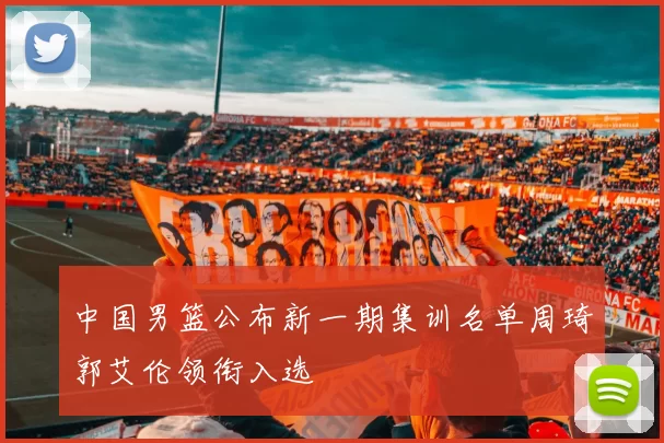 中国男篮公布新一期集训名单周琦郭艾伦领衔入选