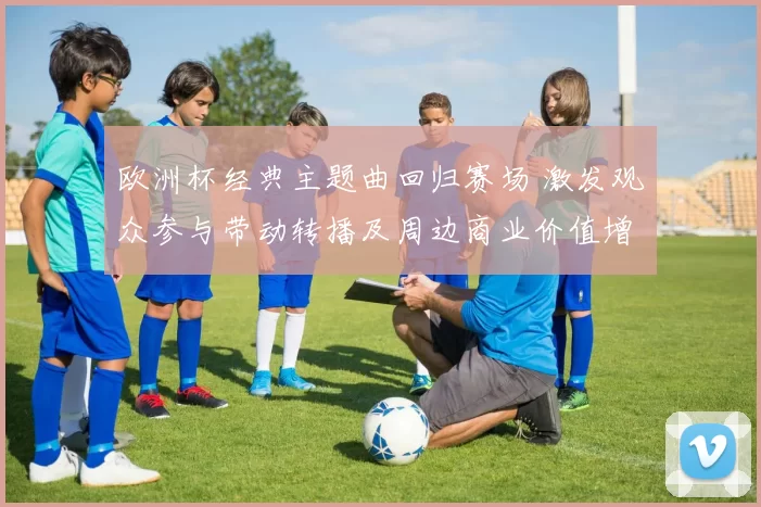 欧洲杯经典主题曲回归赛场 激发观众参与带动转播及周边商业价值增长