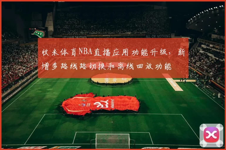 收米体育NBA直播应用功能升级，新增多路线路切换和离线回放功能